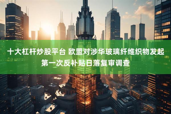 十大杠杆炒股平台 欧盟对涉华玻璃纤维织物发起第一次反补贴日落复审调查