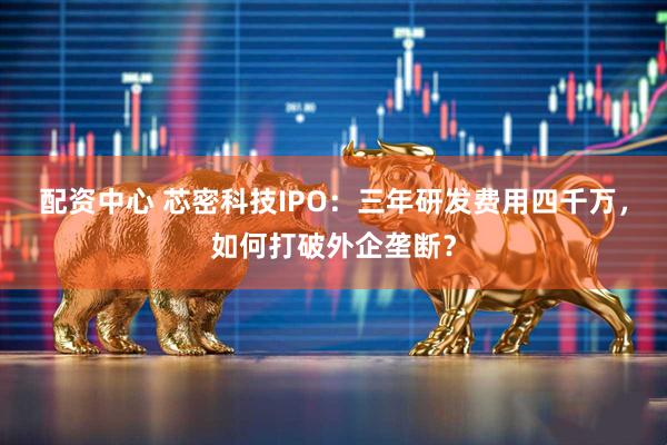 配资中心 芯密科技IPO：三年研发费用四千万，如何打破外企垄断？