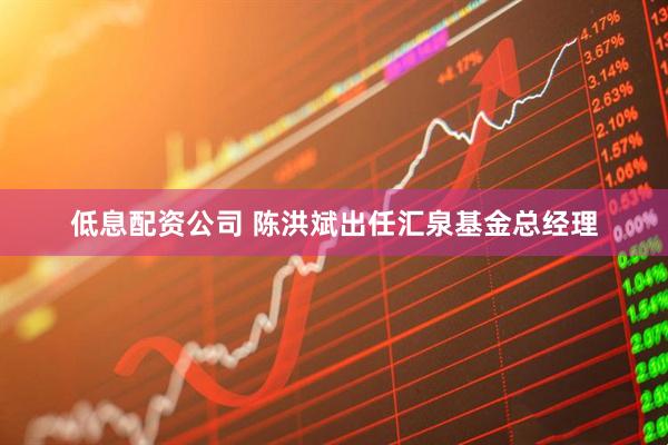 低息配资公司 陈洪斌出任汇泉基金总经理