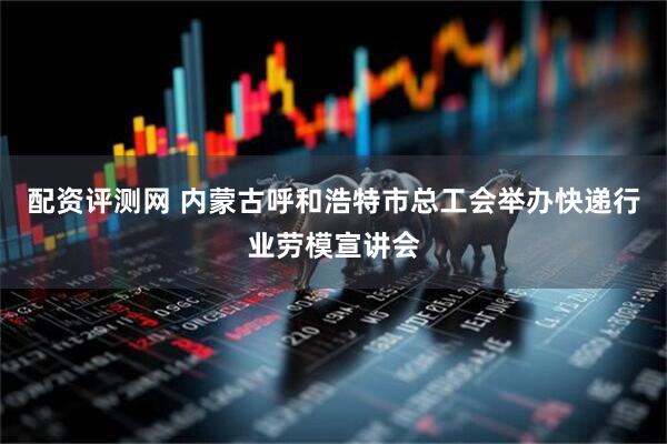 配资评测网 内蒙古呼和浩特市总工会举办快递行业劳模宣讲会