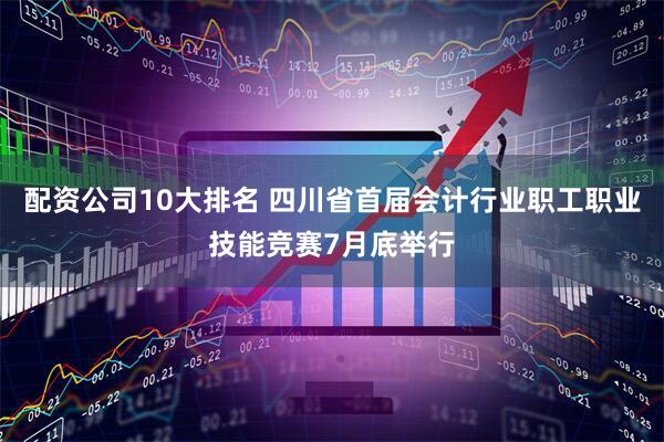 配资公司10大排名 四川省首届会计行业职工职业技能竞赛7月底举行