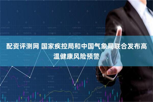 配资评测网 国家疾控局和中国气象局联合发布高温健康风险预警