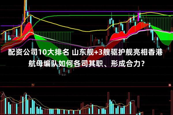 配资公司10大排名 山东舰+3艘驱护舰亮相香港 航母编队如何各司其职、形成合力？