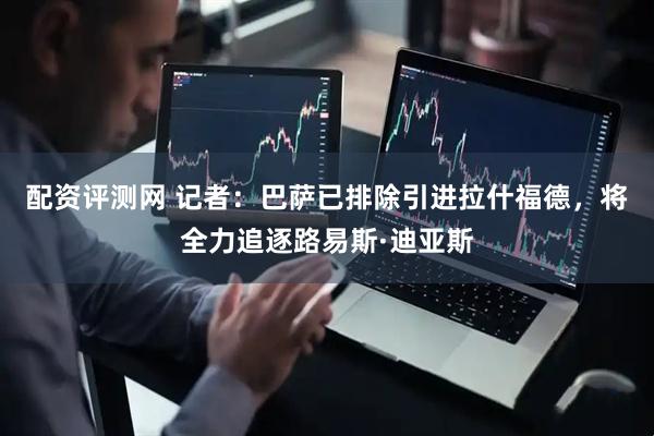 配资评测网 记者：巴萨已排除引进拉什福德，将全力追逐路易斯·迪亚斯