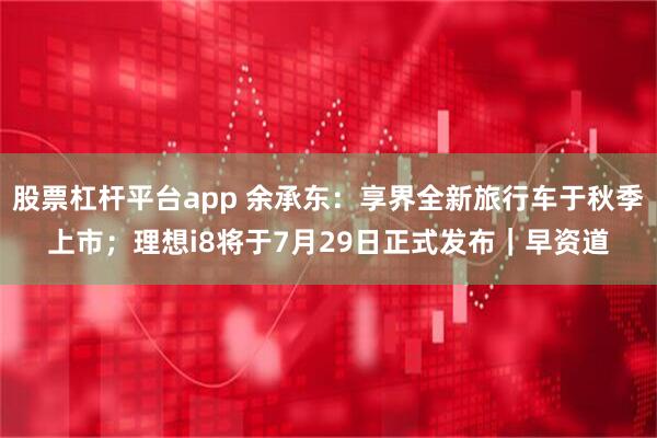 股票杠杆平台app 余承东：享界全新旅行车于秋季上市；理想i8将于7月29日正式发布｜早资道
