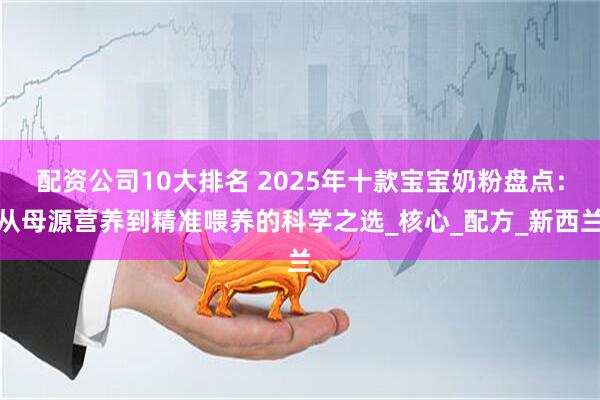 配资公司10大排名 2025年十款宝宝奶粉盘点：从母源营养到精准喂养的科学之选_核心_配方_新西兰