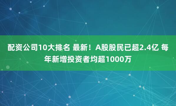配资公司10大排名 最新！A股股民已超2.4亿 每年新增投资者均超1000万