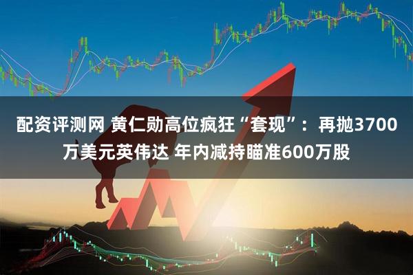 配资评测网 黄仁勋高位疯狂“套现”：再抛3700万美元英伟达 年内减持瞄准600万股