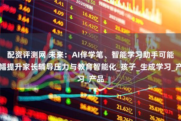 配资评测网 未来：AI伴学笔、智能学习助手可能大幅提升家长辅导压力与教育智能化_孩子_生成学习_产品